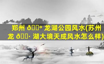 郑州 🐺 龙湖公园风水(苏州龙 🕷 湖大境天成风水怎么样)